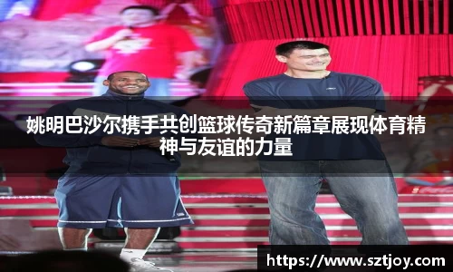 姚明巴沙尔携手共创篮球传奇新篇章展现体育精神与友谊的力量